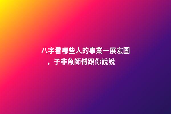 八字看哪些人的事業一展宏圖，子非魚師傅跟你說說
